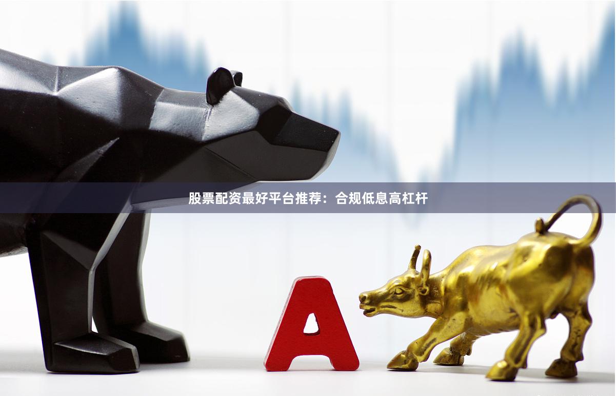 股票配资最好平台推荐：合规低息高杠杆