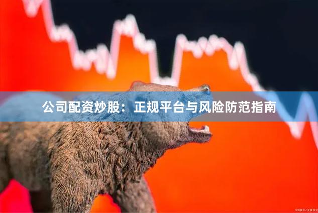 公司配资炒股：正规平台与风险防范指南